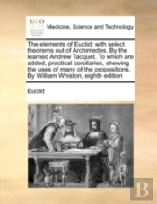 The Elements Of Euclid: With Select Theorems Out Of Archimedes. By The Learned Andrew Tacquet. To Which Are Added, Practical Corollaries, Shewing The