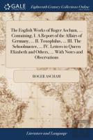 The English Works Of Roger Ascham, ... Containing, I. A Report Of The Affairs Of Germany, ... Ii. Toxophilus, ... Iii. The Schoolmaster, ... Iv. Letters To Queen Elizabeth And Others, ... With Notes A
