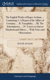 The English Works Of Roger Ascham, ... Containing, I. A Report Of The Affairs Of Germany, ... Ii. Toxophilus, ... Iii. The Schoolmaster, ... Iv. Letters To Queen Elizabeth And Others, ... With Notes A