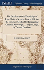 The Excellency Of The Knowledge Of Jesus Christ; A Sermon, Preached Before The Society In Scotland For Propagating Christian Knowledge, ... 2d June, 1796, By Thomas Davidson,