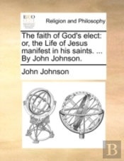 The Faith Of God'S Elect: Or, The Life Of Jesus Manifest In His Saints. ... By John Johnson.