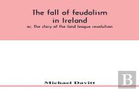 The Fall Of Feudalism In Ireland; Or, The Story Of The Land League Revolution