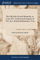 The Fall Of The French Monarchy; Or, Louis Xvi. An Historical Tragedy. In Five Acts. By John Bartholomew, Esq