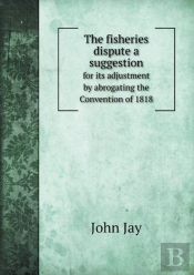The Fisheries Dispute A Suggestion For Its Adjustment By Abrogating The Convention Of 1818