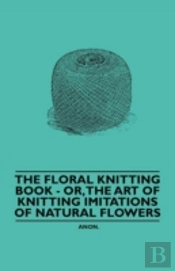 The Floral Knitting Book - Or, The Art Of Knitting Imitations Of Natural Flowers