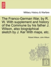 The Franco-German War, By R. W. With Supplement And History Of The Commune By His Father J. Wilson, Also Biographical Sketch By J. Ker With Maps, Etc.