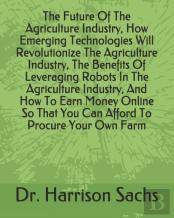 The Future Of The Agriculture Industry, How Emerging Technologies Will Revolutionize The Agriculture Industry, The Benefits Of Leveraging Robots In The Agriculture Industry, And How To Earn Money Onli