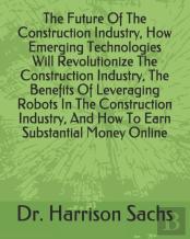 The Future Of The Construction Industry, How Emerging Technologies Will Revolutionize The Construction Industry, The Benefits Of Leveraging Robots In The Construction Industry, And How To Earn Substan