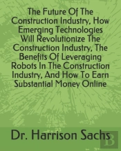 The Future Of The Construction Industry, How Emerging Technologies Will Revolutionize The Construction Industry, The Benefits Of Leveraging Robots In The Construction Industry, And How To Earn Substan