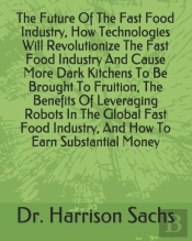 The Future Of The Fast Food Industry, How Technologies Will Revolutionize The Fast Food Industry And Cause More Dark Kitchens To Be Brought To Fruition, The Benefits Of Leveraging Robots In The Global