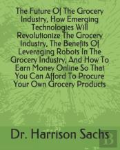 The Future Of The Grocery Industry, How Emerging Technologies Will Revolutionize The Grocery Industry, The Benefits Of Leveraging Robots In The Grocery Industry, And How To Earn Money Online So That Y