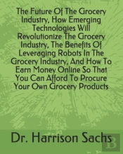 The Future Of The Grocery Industry, How Emerging Technologies Will Revolutionize The Grocery Industry, The Benefits Of Leveraging Robots In The Grocery Industry, And How To Earn Money Online So That Y