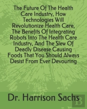 The Future Of The Health Care Industry, How Technologies Will Revolutionize Health Care, The Benefits Of Integrating Robots Into The Health Care Industry, And The Slew Of Deadly Disease Causing Foods 