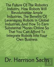 The Future Of The Robotics Industry, How Robots Will Revolutionize Ample Industries, The Benefits Of Leveraging Robots In Global Industries, And How To Earn Substantial Money Online So That You Can Af
