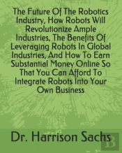 The Future Of The Robotics Industry, How Robots Will Revolutionize Ample Industries, The Benefits Of Leveraging Robots In Global Industries, And How To Earn Substantial Money Online So That You Can Af