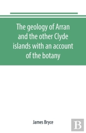 The Geology Of Arran And The Other Clyde Islands With An Account Of The Botany, Natural History, And Antiquities, Notices Of The Scenery And An Itinerary Of The Routes