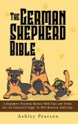 The German Shepherd Bible - A Beginners Training Manual With Tips And Tricks For An Untrained Puppy To Well Behaved Adult Dog