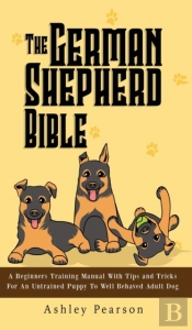 The German Shepherd Bible - A Beginners Training Manual With Tips And Tricks For An Untrained Puppy To Well Behaved Adult Dog