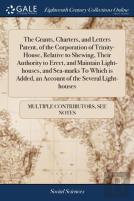The Grants, Charters, And Letters Patent, Of The Corporation Of Trinity-House, Relative To Shewing, Their Authority To Erect, And Maintain Light-Houses, And Sea-Marks To Which Is Added, An Account Of 