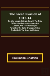 The Great Invasion Of 1813-14; Or, After Leipzig; Being A Story Of The Entry Of The Allied Forces Into Alsace And Lorraine, And Their March Upon Paris After The Battle Of Leipzig, Called The Battle Of
