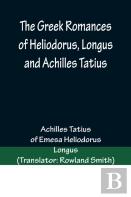 The Greek Romances Of Heliodorus, Longus And Achilles Tatius; Comprising The Ethiopics; Or, Adventures Of Theagenes And Chariclea; The Pastoral Amours Of Daphnis And Chloe; And The Loves Of Clitopho A