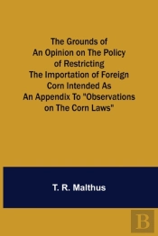 The Grounds Of An Opinion On The Policy Of Restricting The Importation Of Foreign Corn Intended As An Appendix To Observations On The Corn Laws