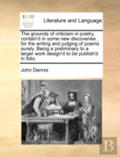 The Grounds Of Criticism In Poetry, Contain'D In Some New Discoveries , For The Writing And Judging Of Poems Surely. Being A Preliminary To A Larger W