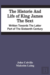 The Historie And Life Of King James The Sext. Written Towards The Latter Part Of The Sixteenth Century