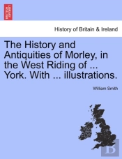The History And Antiquities Of Morley, In The West Riding Of ... York. With ... Illustrations.