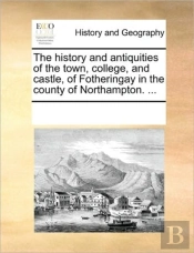 The History And Antiquities Of The Town, College, And Castle, Of Fotheringay In The County Of Northampton. ...