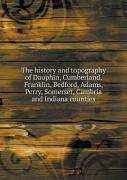 The History And Topography Of Dauphin, Cumberland, Franklin, Bedford, Adams, Perry, Somerset, Cambria And Indiana Counties