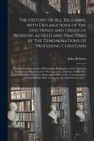 The History Of All Religions, With Explanations Of The Doctrines And Order Of Worship, As Held And Practised By The Denominations Of Professing Christians; Comprehending A Series Of Researches, Explan