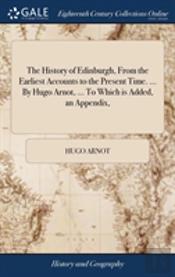 The History Of Edinburgh, From The Earliest Accounts To The Present Time. ... By Hugo Arnot, ... To Which Is Added, An Appendix,
