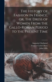 The History Of Fashion In France, Or, The Dress Of Women From The Gallo-Roman Period To The Present Time