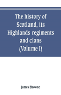 The History Of Scotland, Its Highlands, Regiments And Clans (Volume I)