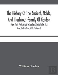 The History Of The Ancient, Noble, And Illustrious Family Of Gordon, From Their First Arrival In Scotland, In Malcolm Iii.'S Time, To The Year 1690