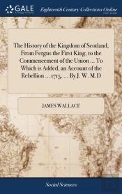 The History Of The Kingdom Of Scotland, From Fergus The First King, To The Commencement Of The Union ... To Which Is Added, An Account Of The Rebellion ... 1715, ... By J. W. M.D
