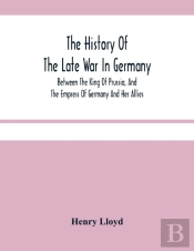 The History Of The Late War In Germany; Between The King Of Prussia, And The Empress Of Germany And Her Allies