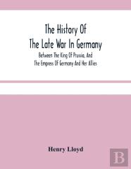 The History Of The Late War In Germany; Between The King Of Prussia, And The Empress Of Germany And Her Allies