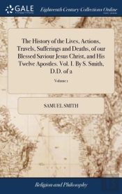 The History Of The Lives, Actions, Travels, Sufferings And Deaths, Of Our Blessed Saviour Jesus Christ, And His Twelve Apostles. Vol. I. By S. Smith, D.D. Of 2; Volume 1