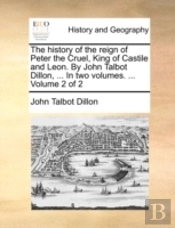 The History Of The Reign Of Peter The Cruel, King Of Castile And Leon. By John Talbot Dillon, ... In Two Volumes. ...  Volume 2 Of 2