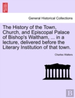 Bertrand.pt - The History Of The Town, Church, And Episcopal Palace Of Bishop'S Waltham, ... In A Lecture, Delivered Before The Literary Institution Of That Town.
