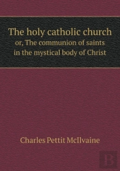 The Holy Catholic Church Or, The Communion Of Saints In The Mystical Body Of Christ