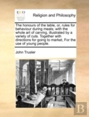 The Honours Of The Table, Or, Rules For Behaviour During Meals; With The Whole Art Of Carving, Illustrated By A Variety Of Cuts. Together With Directi