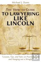 The How-To Guide To Lawyering Like Lincoln ''Lessons, Tips, And Tales On Practicing Law And Hanging Out A Shingle''