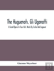 The Huguenots. Gli Ugonotti. A Grand Opera In Four Acts. Words By Scribe And Logouve