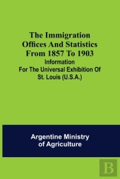 The Immigration Offices And Statistics From 1857 To 1903; Information For The Universal Exhibition Of St. Louis (U.S.A.)