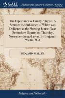 The Importance Of Family-Religion. A Sermon; The Substance Of Which Was Delivered At The Meeting-House, Near Devonshire-Square, On Thursday, November The 22d, 1770. By Benjamin Wallin, M.A