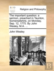 The Important Question: A Sermon, Preached In Taunton, Somersetshire, On Monday, Sep. 12, 1775. By John Wesley, M.A. ...
