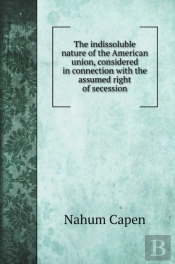 The Indissoluble Nature Of The American Union, Considered In Connection With The Assumed Right Of Secession